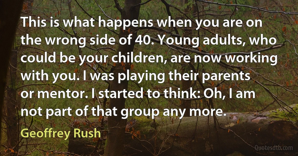 This is what happens when you are on the wrong side of 40. Young adults, who could be your children, are now working with you. I was playing their parents or mentor. I started to think: Oh, I am not part of that group any more. (Geoffrey Rush)