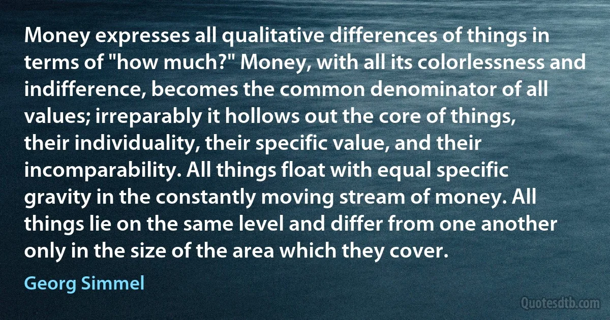 Money expresses all qualitative differences of things in terms of "how much?" Money, with all its colorlessness and indifference, becomes the common denominator of all values; irreparably it hollows out the core of things, their individuality, their specific value, and their incomparability. All things float with equal specific gravity in the constantly moving stream of money. All things lie on the same level and differ from one another only in the size of the area which they cover. (Georg Simmel)