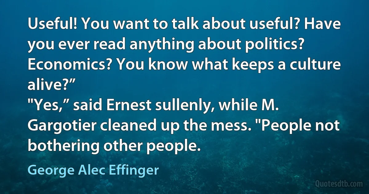 Useful! You want to talk about useful? Have you ever read anything about politics? Economics? You know what keeps a culture alive?”
"Yes,” said Ernest sullenly, while M. Gargotier cleaned up the mess. "People not bothering other people. (George Alec Effinger)