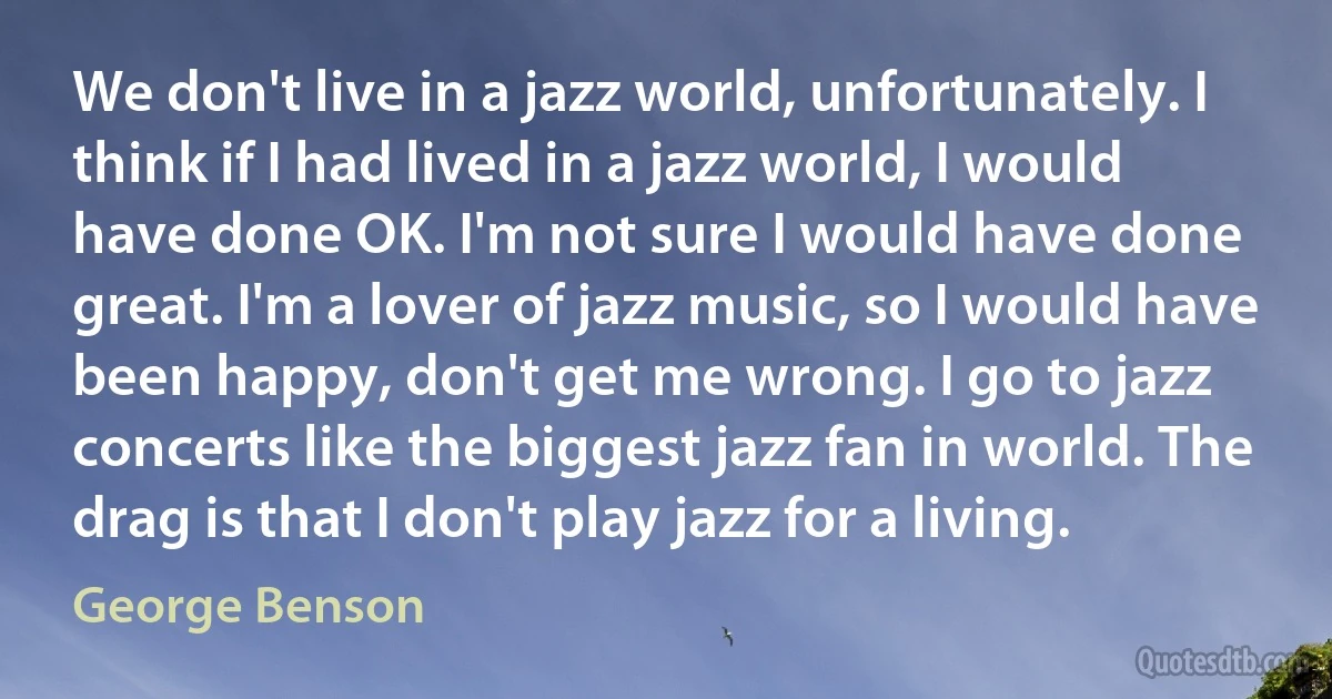 We don't live in a jazz world, unfortunately. I think if I had lived in a jazz world, I would have done OK. I'm not sure I would have done great. I'm a lover of jazz music, so I would have been happy, don't get me wrong. I go to jazz concerts like the biggest jazz fan in world. The drag is that I don't play jazz for a living. (George Benson)