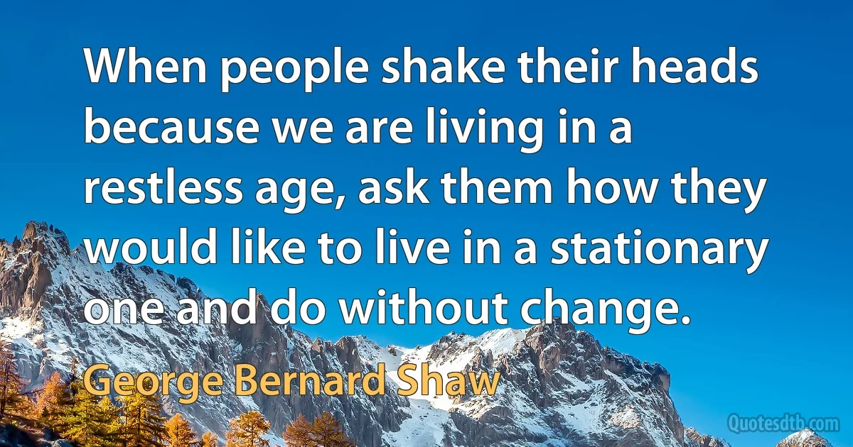 When people shake their heads because we are living in a restless age, ask them how they would like to live in a stationary one and do without change. (George Bernard Shaw)