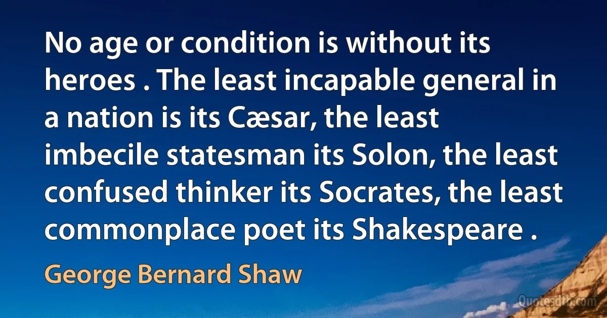 No age or condition is without its heroes . The least incapable general in a nation is its Cæsar, the least imbecile statesman its Solon, the least confused thinker its Socrates, the least commonplace poet its Shakespeare . (George Bernard Shaw)