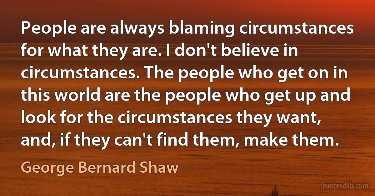 People are always blaming circumstances for what they are. I don't believe in circumstances. The people who get on in this world are the people who get up and look for the circumstances they want, and, if they can't find them, make them. (George Bernard Shaw)