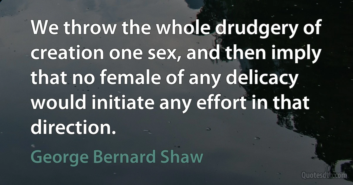 We throw the whole drudgery of creation one sex, and then imply that no female of any delicacy would initiate any effort in that direction. (George Bernard Shaw)