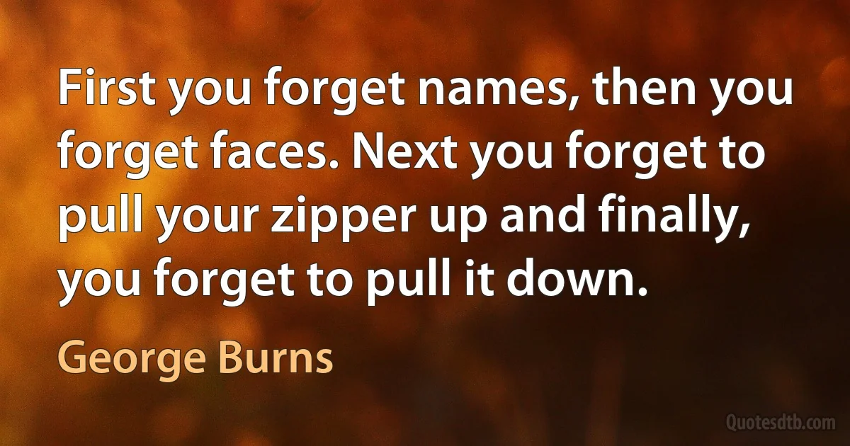 First you forget names, then you forget faces. Next you forget to pull your zipper up and finally, you forget to pull it down. (George Burns)