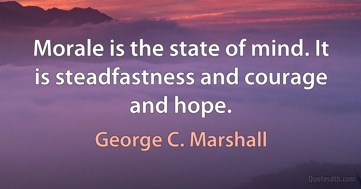 Morale is the state of mind. It is steadfastness and courage and hope. (George C. Marshall)