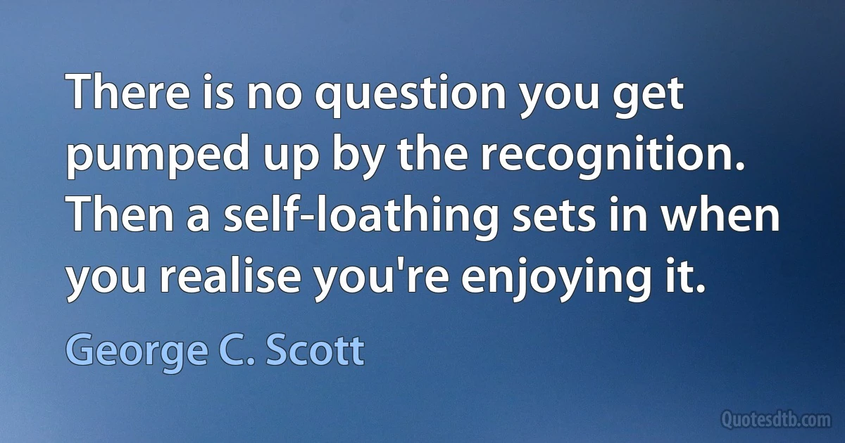 There is no question you get pumped up by the recognition. Then a self-loathing sets in when you realise you're enjoying it. (George C. Scott)