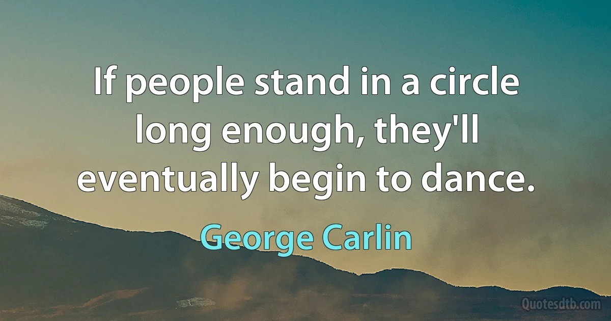 If people stand in a circle long enough, they'll eventually begin to dance. (George Carlin)