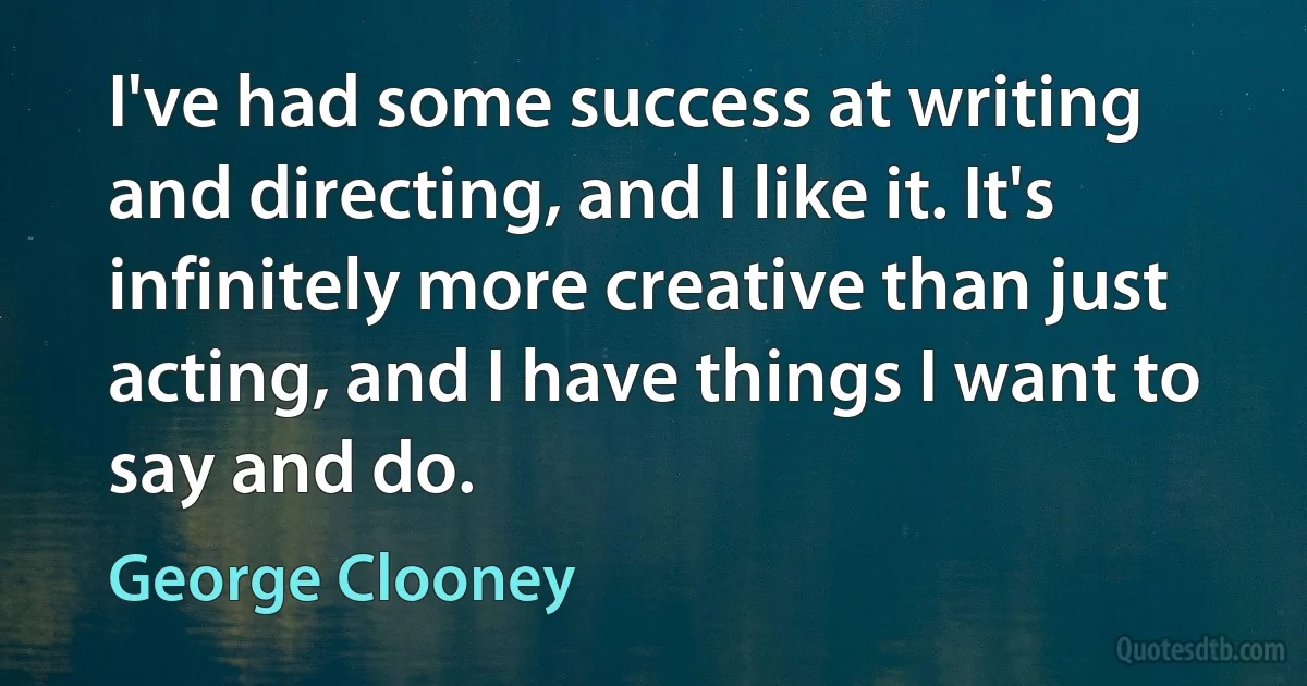 I've had some success at writing and directing, and I like it. It's infinitely more creative than just acting, and I have things I want to say and do. (George Clooney)