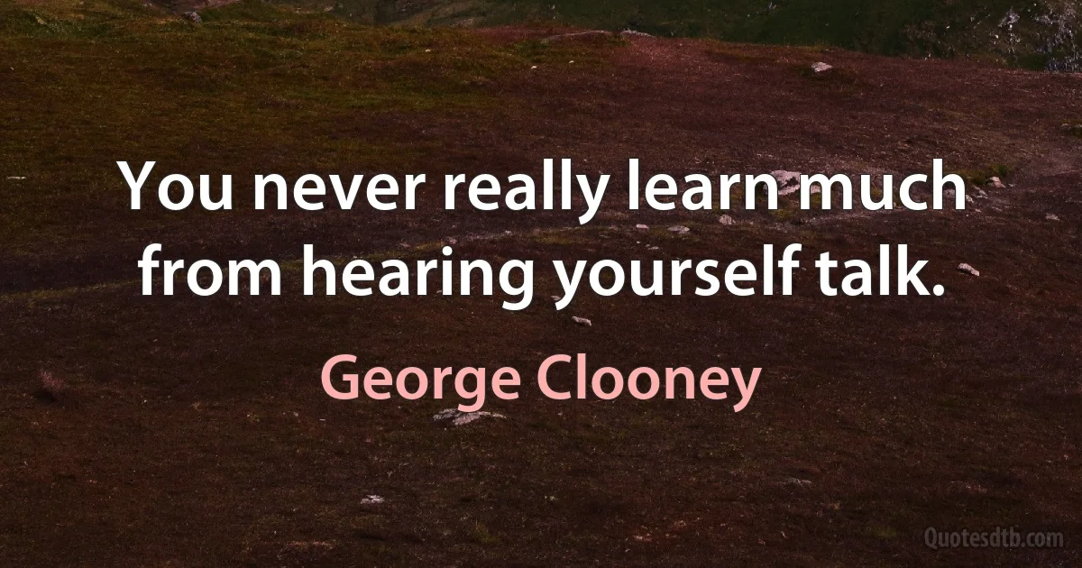 You never really learn much from hearing yourself talk. (George Clooney)