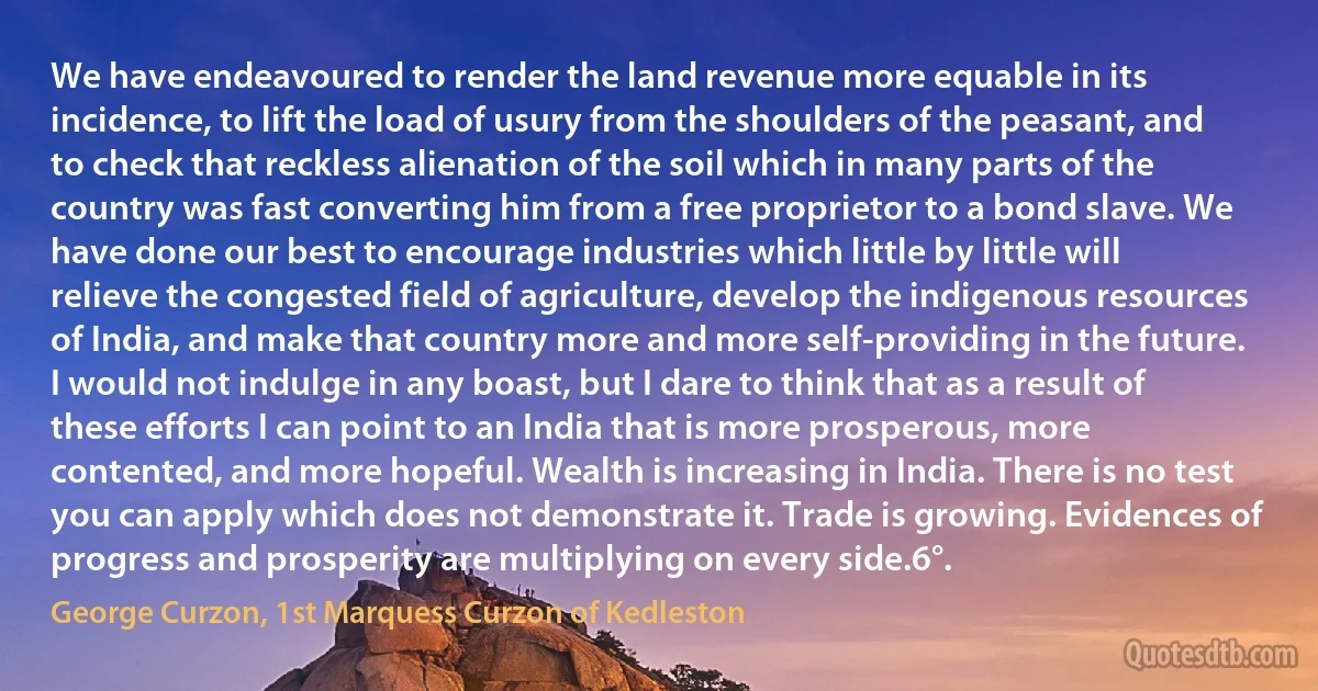 We have endeavoured to render the land revenue more equable in its incidence, to lift the load of usury from the shoulders of the peasant, and to check that reckless alienation of the soil which in many parts of the country was fast converting him from a free proprietor to a bond slave. We have done our best to encourage industries which little by little will relieve the congested field of agriculture, develop the indigenous resources of India, and make that country more and more self-providing in the future. I would not indulge in any boast, but I dare to think that as a result of these efforts I can point to an India that is more prosperous, more contented, and more hopeful. Wealth is increasing in India. There is no test you can apply which does not demonstrate it. Trade is growing. Evidences of progress and prosperity are multiplying on every side.6°. (George Curzon, 1st Marquess Curzon of Kedleston)