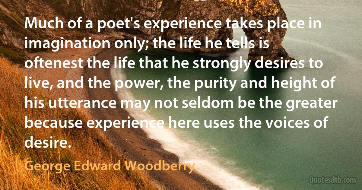 Much of a poet's experience takes place in imagination only; the life he tells is oftenest the life that he strongly desires to live, and the power, the purity and height of his utterance may not seldom be the greater because experience here uses the voices of desire. (George Edward Woodberry)