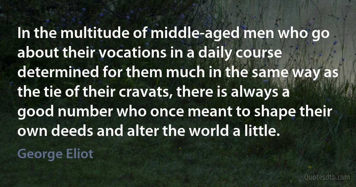 In the multitude of middle-aged men who go about their vocations in a daily course determined for them much in the same way as the tie of their cravats, there is always a good number who once meant to shape their own deeds and alter the world a little. (George Eliot)