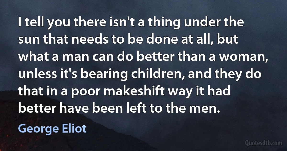 I tell you there isn't a thing under the sun that needs to be done at all, but what a man can do better than a woman, unless it's bearing children, and they do that in a poor makeshift way it had better have been left to the men. (George Eliot)