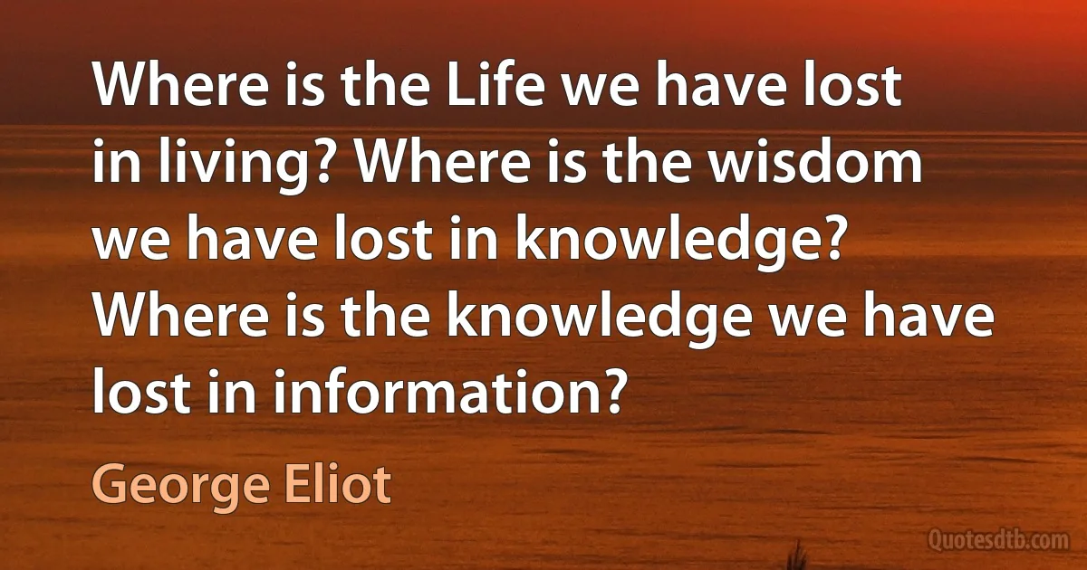 Where is the Life we have lost in living? Where is the wisdom we have lost in knowledge? Where is the knowledge we have lost in information? (George Eliot)