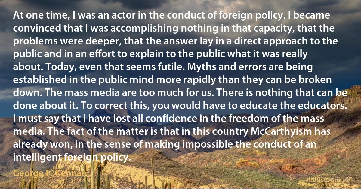 At one time, I was an actor in the conduct of foreign policy. I became convinced that I was accomplishing nothing in that capacity, that the problems were deeper, that the answer lay in a direct approach to the public and in an effort to explain to the public what it was really about. Today, even that seems futile. Myths and errors are being established in the public mind more rapidly than they can be broken down. The mass media are too much for us. There is nothing that can be done about it. To correct this, you would have to educate the educators. I must say that I have lost all confidence in the freedom of the mass media. The fact of the matter is that in this country McCarthyism has already won, in the sense of making impossible the conduct of an intelligent foreign policy. (George F. Kennan)