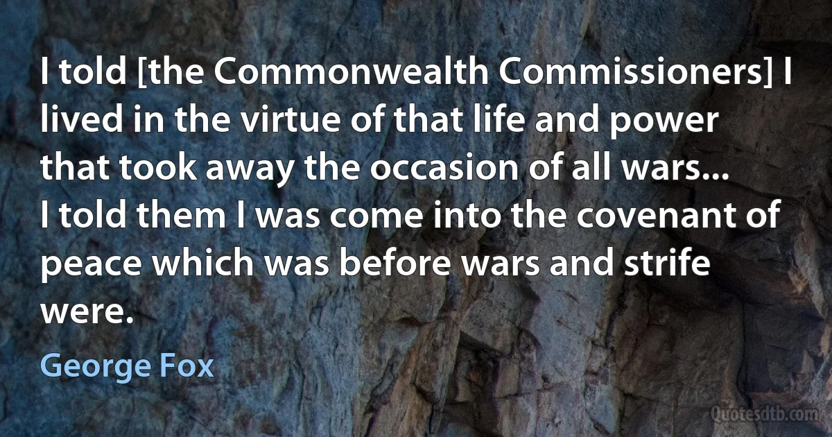 I told [the Commonwealth Commissioners] I lived in the virtue of that life and power that took away the occasion of all wars... I told them I was come into the covenant of peace which was before wars and strife were. (George Fox)