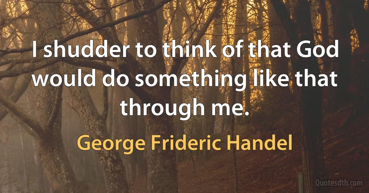 I shudder to think of that God would do something like that through me. (George Frideric Handel)