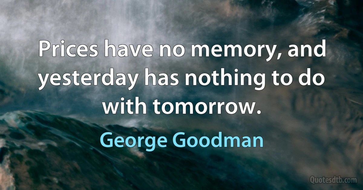 Prices have no memory, and yesterday has nothing to do with tomorrow. (George Goodman)