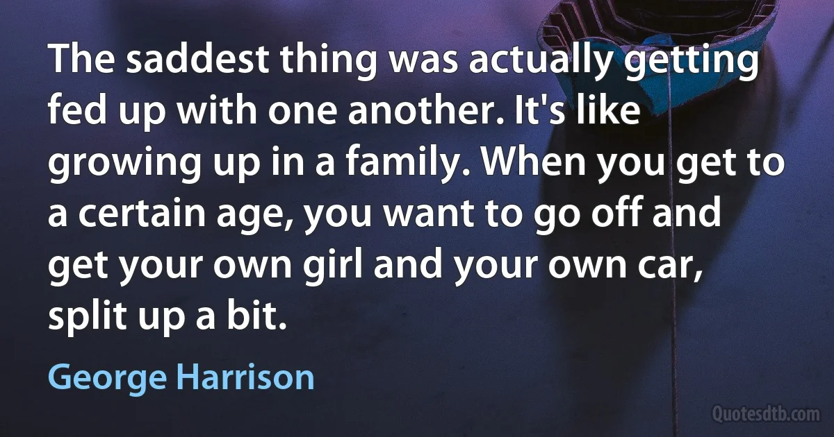 The saddest thing was actually getting fed up with one another. It's like growing up in a family. When you get to a certain age, you want to go off and get your own girl and your own car, split up a bit. (George Harrison)