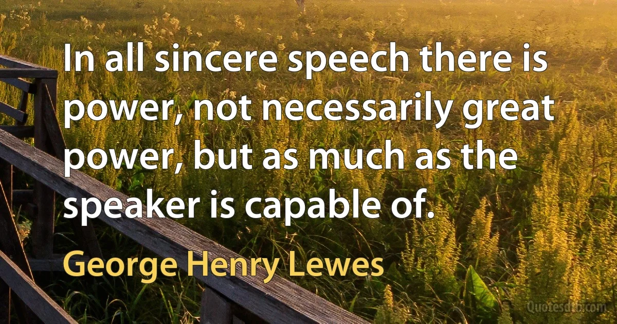 In all sincere speech there is power, not necessarily great power, but as much as the speaker is capable of. (George Henry Lewes)