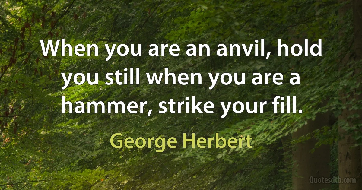 When you are an anvil, hold you still when you are a hammer, strike your fill. (George Herbert)