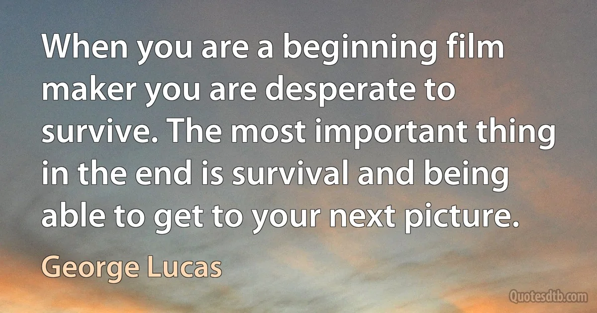 When you are a beginning film maker you are desperate to survive. The most important thing in the end is survival and being able to get to your next picture. (George Lucas)