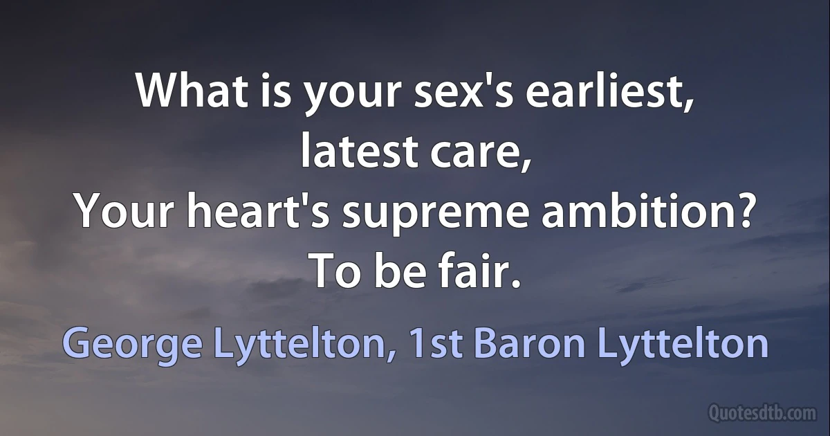 What is your sex's earliest, latest care,
Your heart's supreme ambition? To be fair. (George Lyttelton, 1st Baron Lyttelton)