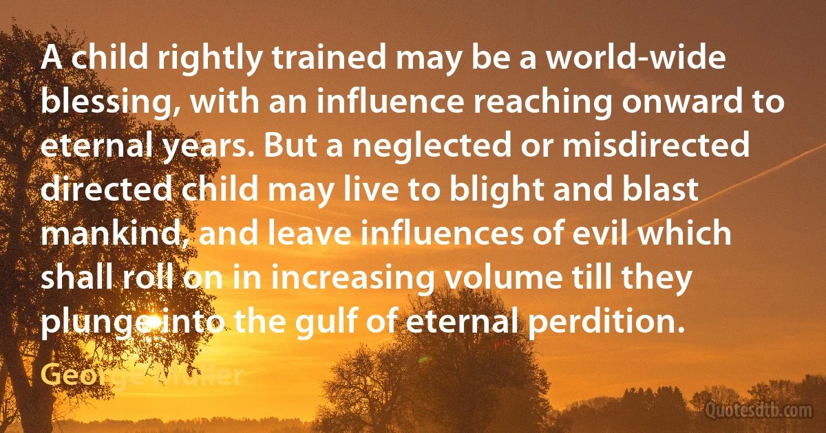 A child rightly trained may be a world-wide blessing, with an influence reaching onward to eternal years. But a neglected or misdirected directed child may live to blight and blast mankind, and leave influences of evil which shall roll on in increasing volume till they plunge into the gulf of eternal perdition. (George Müller)