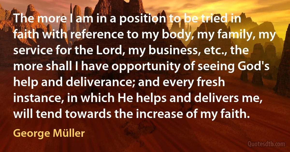 The more I am in a position to be tried in faith with reference to my body, my family, my service for the Lord, my business, etc., the more shall I have opportunity of seeing God's help and deliverance; and every fresh instance, in which He helps and delivers me, will tend towards the increase of my faith. (George Müller)