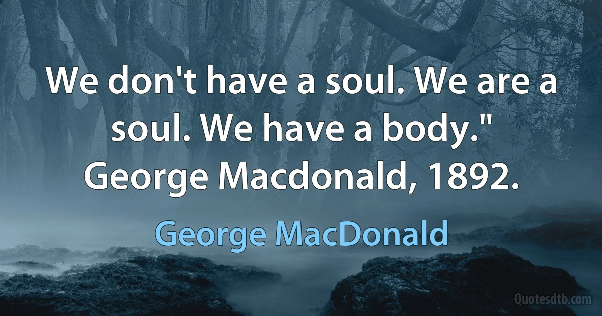 We don't have a soul. We are a soul. We have a body."
George Macdonald, 1892. (George MacDonald)