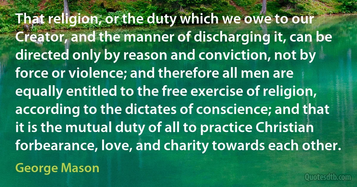 That religion, or the duty which we owe to our Creator, and the manner of discharging it, can be directed only by reason and conviction, not by force or violence; and therefore all men are equally entitled to the free exercise of religion, according to the dictates of conscience; and that it is the mutual duty of all to practice Christian forbearance, love, and charity towards each other. (George Mason)