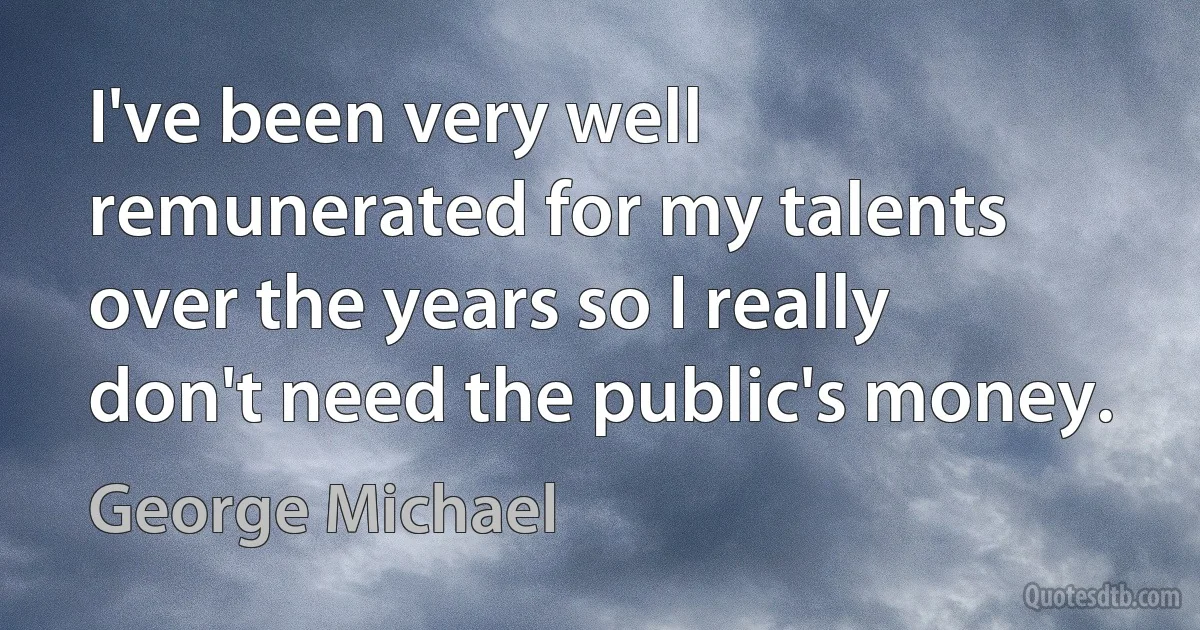 I've been very well remunerated for my talents over the years so I really don't need the public's money. (George Michael)