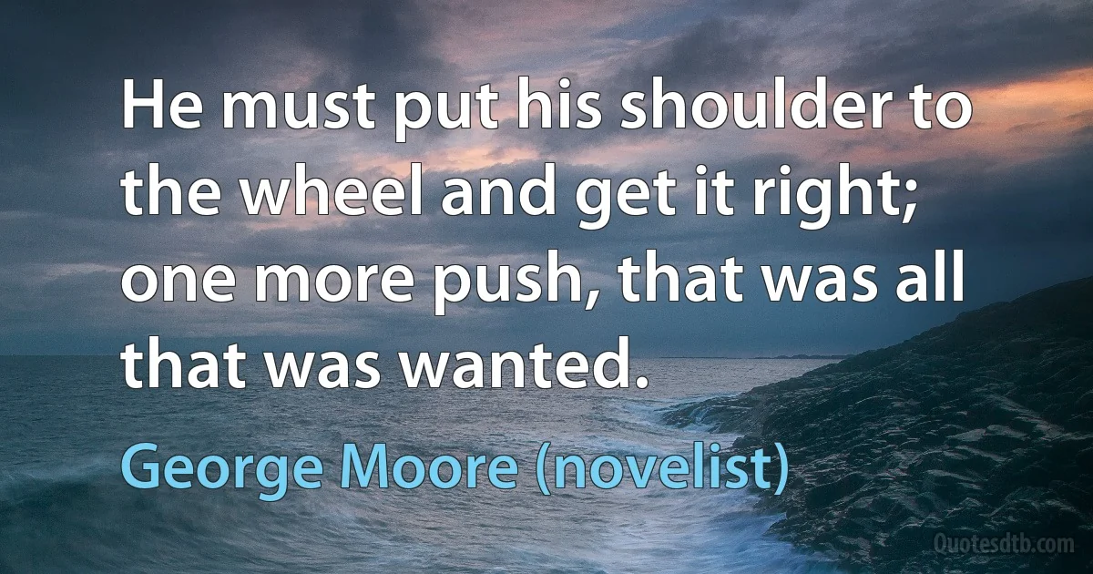 He must put his shoulder to the wheel and get it right; one more push, that was all that was wanted. (George Moore (novelist))