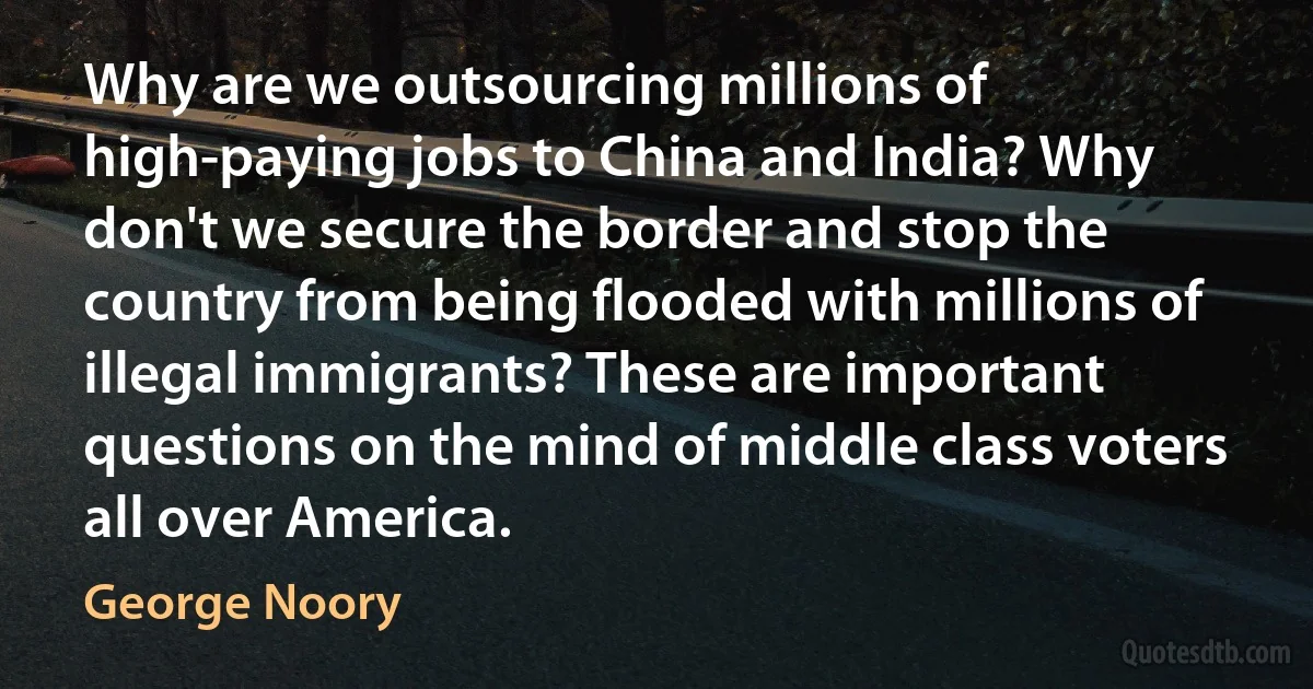 Why are we outsourcing millions of high-paying jobs to China and India? Why don't we secure the border and stop the country from being flooded with millions of illegal immigrants? These are important questions on the mind of middle class voters all over America. (George Noory)