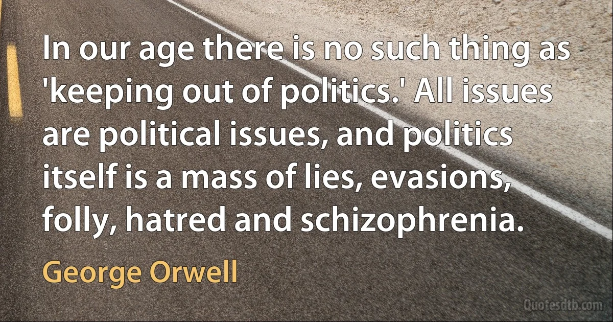 In our age there is no such thing as 'keeping out of politics.' All issues are political issues, and politics itself is a mass of lies, evasions, folly, hatred and schizophrenia. (George Orwell)