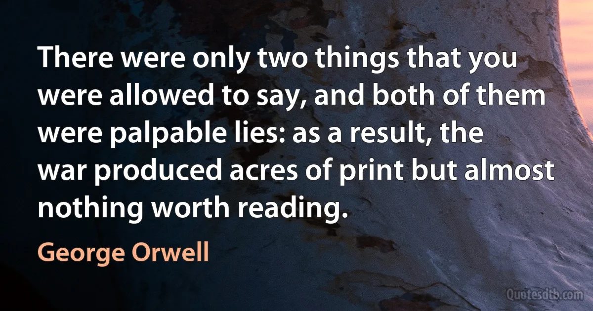 There were only two things that you were allowed to say, and both of them were palpable lies: as a result, the war produced acres of print but almost nothing worth reading. (George Orwell)