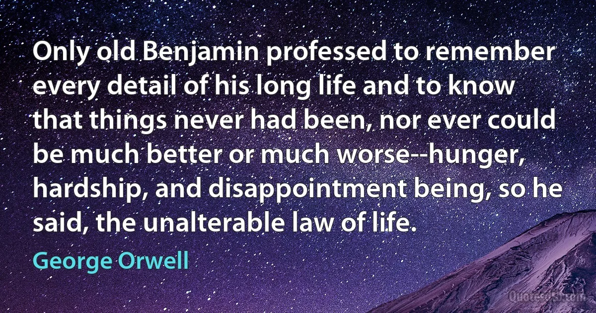 Only old Benjamin professed to remember every detail of his long life and to know that things never had been, nor ever could be much better or much worse--hunger, hardship, and disappointment being, so he said, the unalterable law of life. (George Orwell)