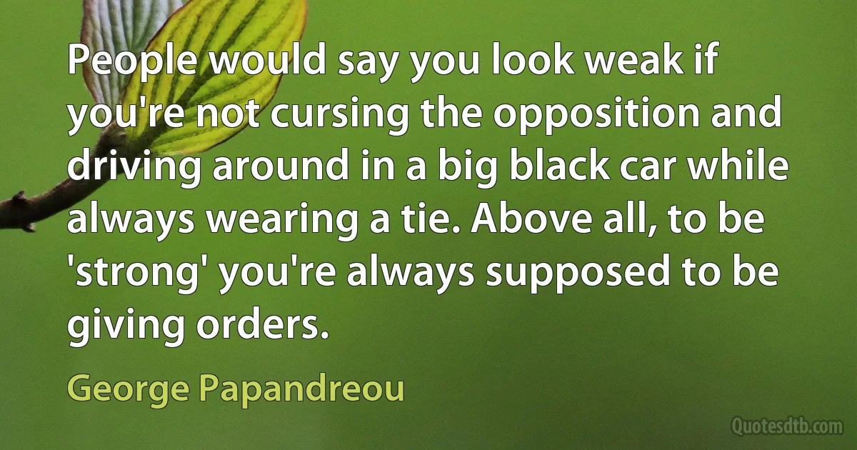 People would say you look weak if you're not cursing the opposition and driving around in a big black car while always wearing a tie. Above all, to be 'strong' you're always supposed to be giving orders. (George Papandreou)