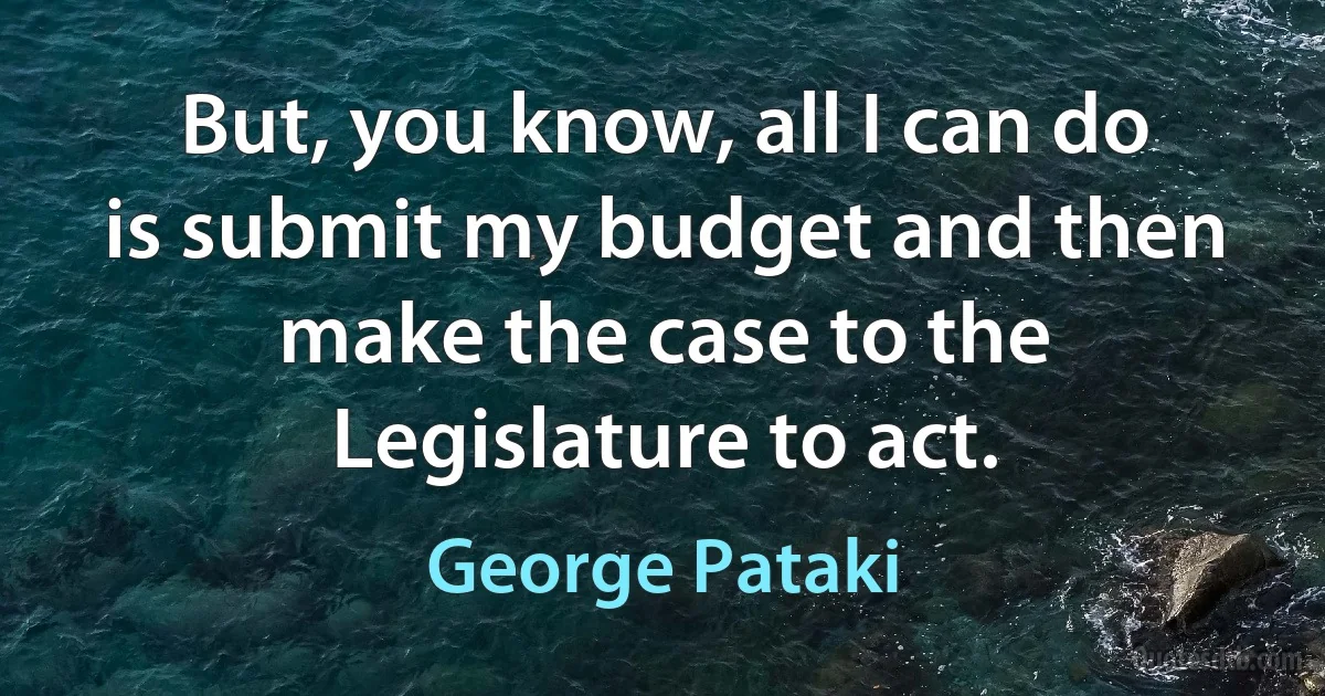 But, you know, all I can do is submit my budget and then make the case to the Legislature to act. (George Pataki)