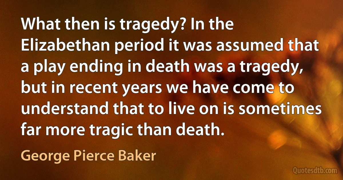 What then is tragedy? In the Elizabethan period it was assumed that a play ending in death was a tragedy, but in recent years we have come to understand that to live on is sometimes far more tragic than death. (George Pierce Baker)