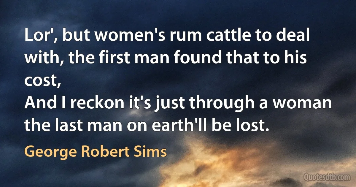 Lor', but women's rum cattle to deal with, the first man found that to his cost,
And I reckon it's just through a woman the last man on earth'll be lost. (George Robert Sims)