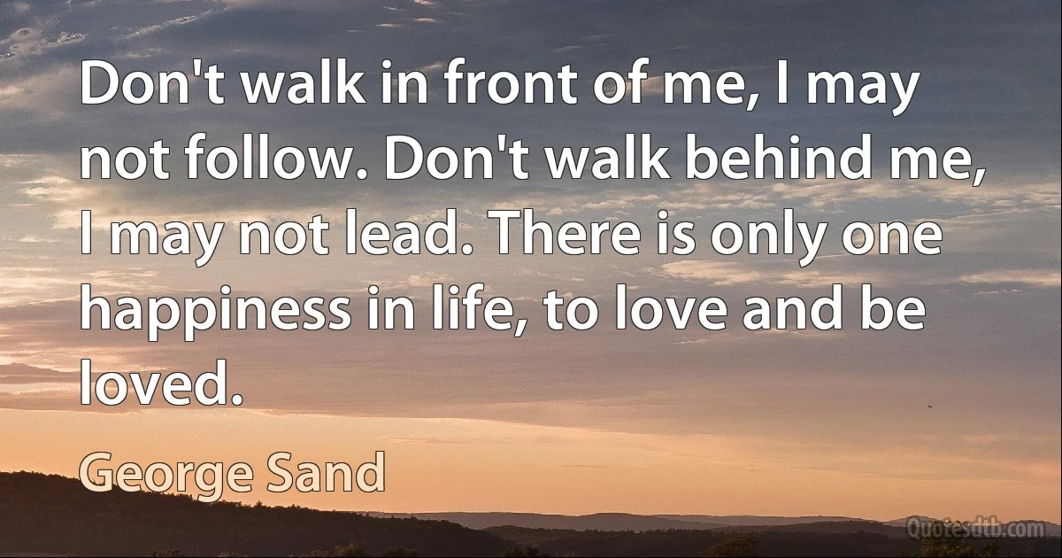 Don't walk in front of me, I may not follow. Don't walk behind me, I may not lead. There is only one happiness in life, to love and be loved. (George Sand)