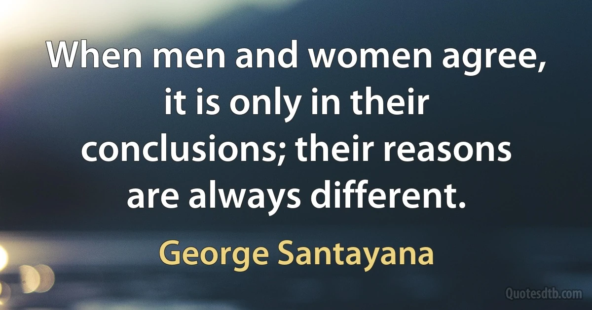 When men and women agree, it is only in their conclusions; their reasons are always different. (George Santayana)