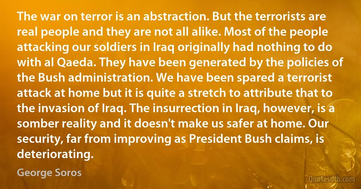 The war on terror is an abstraction. But the terrorists are real people and they are not all alike. Most of the people attacking our soldiers in Iraq originally had nothing to do with al Qaeda. They have been generated by the policies of the Bush administration. We have been spared a terrorist attack at home but it is quite a stretch to attribute that to the invasion of Iraq. The insurrection in Iraq, however, is a somber reality and it doesn't make us safer at home. Our security, far from improving as President Bush claims, is deteriorating. (George Soros)