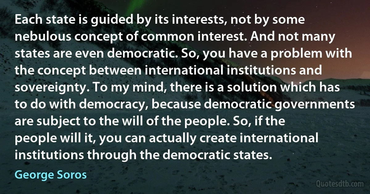 Each state is guided by its interests, not by some nebulous concept of common interest. And not many states are even democratic. So, you have a problem with the concept between international institutions and sovereignty. To my mind, there is a solution which has to do with democracy, because democratic governments are subject to the will of the people. So, if the people will it, you can actually create international institutions through the democratic states. (George Soros)