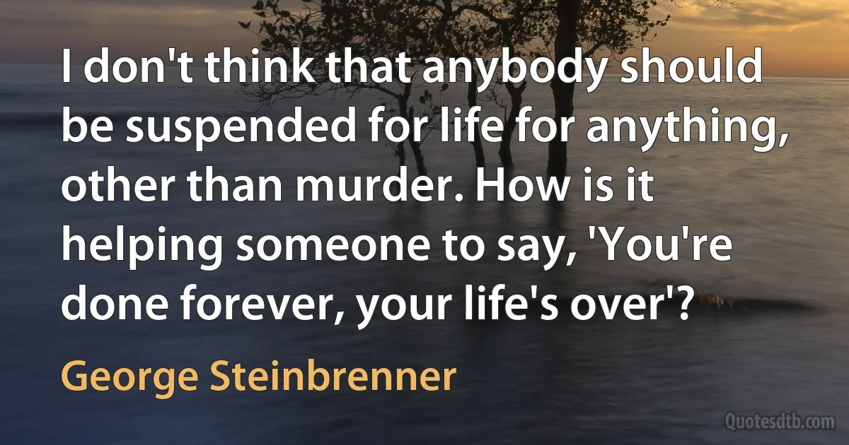 I don't think that anybody should be suspended for life for anything, other than murder. How is it helping someone to say, 'You're done forever, your life's over'? (George Steinbrenner)