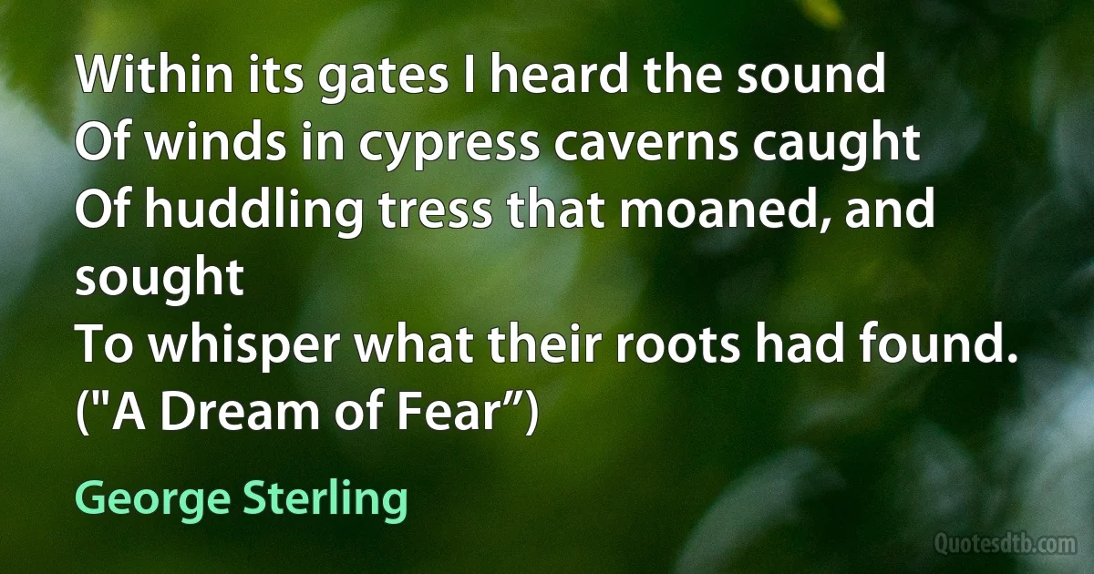 Within its gates I heard the sound
Of winds in cypress caverns caught
Of huddling tress that moaned, and sought
To whisper what their roots had found.
("A Dream of Fear”) (George Sterling)