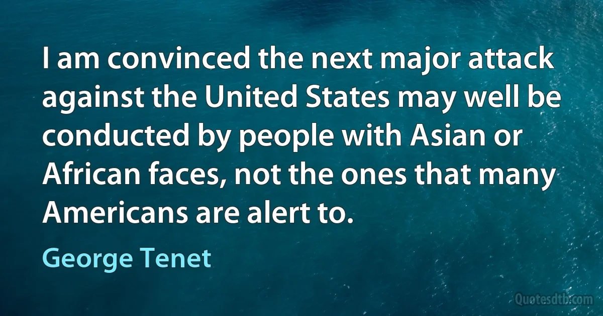 I am convinced the next major attack against the United States may well be conducted by people with Asian or African faces, not the ones that many Americans are alert to. (George Tenet)