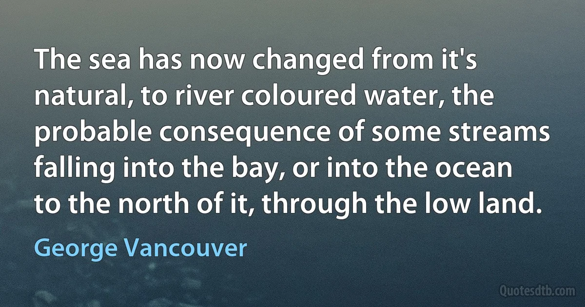 The sea has now changed from it's natural, to river coloured water, the probable consequence of some streams falling into the bay, or into the ocean to the north of it, through the low land. (George Vancouver)